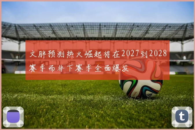 文胖预测热火崛起将在2027到2028赛季而非下赛季全面爆发