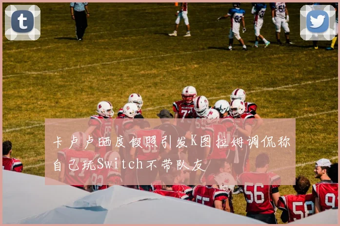 卡卢卢晒度假照引发K图拉姆调侃称自己玩Switch不带队友