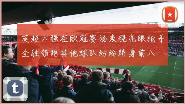 英超六强在欧冠赛场表现亮眼枪手全胜领跑其他球队纷纷跻身前八