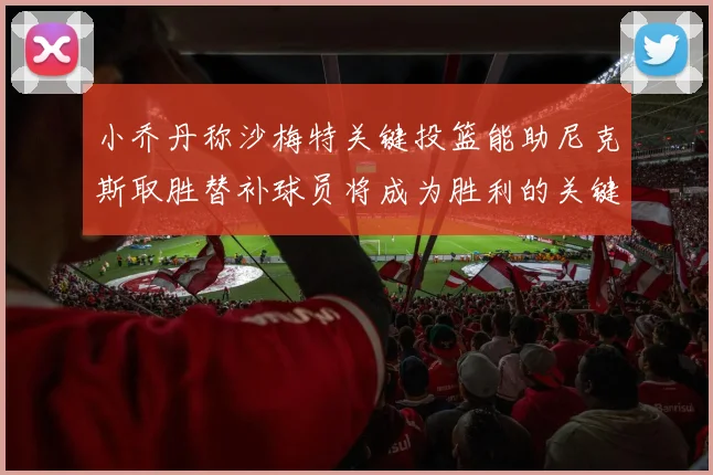 小乔丹称沙梅特关键投篮能助尼克斯取胜替补球员将成为胜利的关键因素