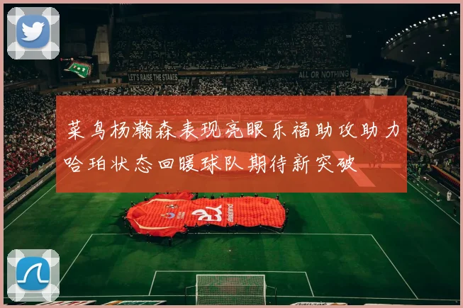 菜鸟杨瀚森表现亮眼乐福助攻助力哈珀状态回暖球队期待新突破