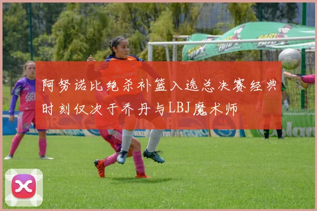 阿努诺比绝杀补篮入选总决赛经典时刻仅次于乔丹与LBJ魔术师