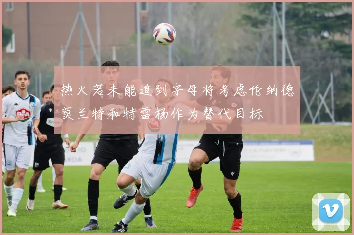 热火若未能追到字母将考虑伦纳德莫兰特和特雷杨作为替代目标
