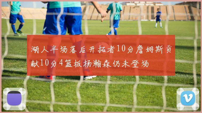 湖人半场落后开拓者10分詹姆斯贡献10分4篮板杨瀚森仍未登场