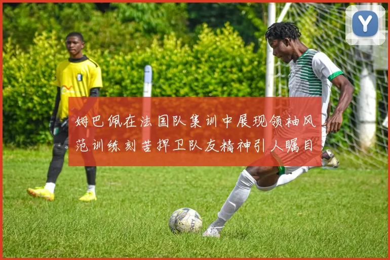 姆巴佩在法国队集训中展现领袖风范训练刻苦捍卫队友精神引人瞩目