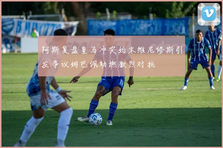 阿斯复盘皇马冲突始末维尼修斯引发争议姆巴佩助燃激烈对抗