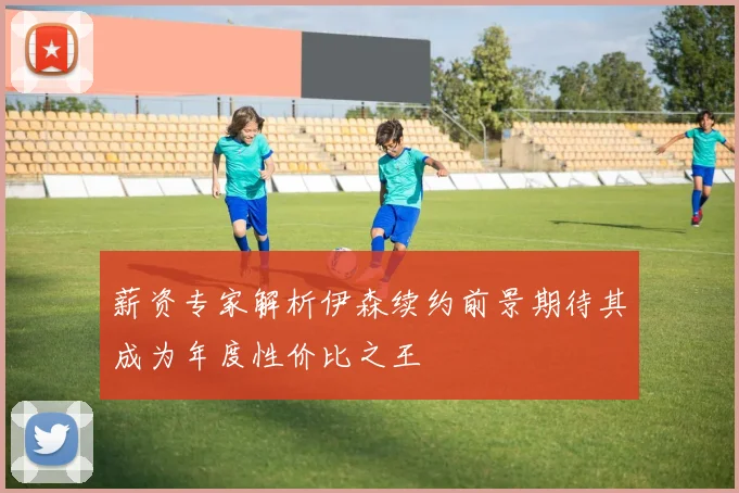 薪资专家解析伊森续约前景期待其成为年度性价比之王