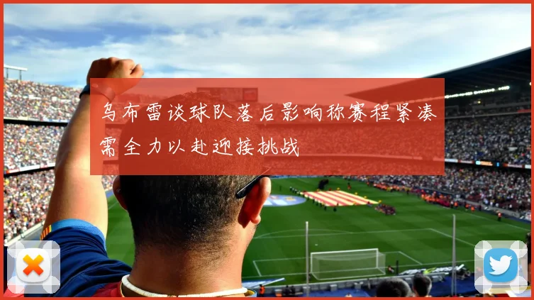 乌布雷谈球队落后影响称赛程紧凑需全力以赴迎接挑战