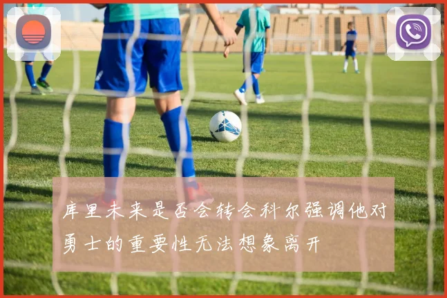 库里未来是否会转会科尔强调他对勇士的重要性无法想象离开