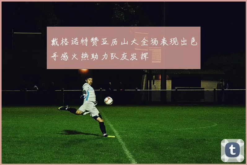 戴格诺特赞亚历山大全场表现出色手感火热助力队友发挥