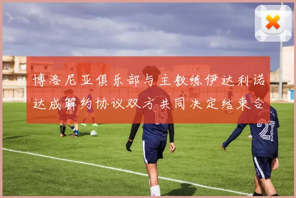 博洛尼亚俱乐部与主教练伊达利诺达成解约协议双方共同决定结束合作关系