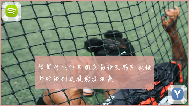 绿军对杰伦布朗交易猜测感到厌倦并对谈判进展愈发沮丧
