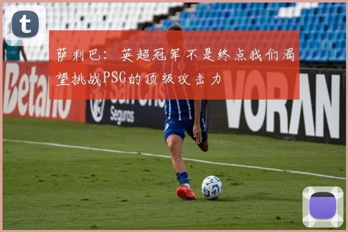 萨利巴：英超冠军不是终点我们渴望挑战PSG的顶级攻击力