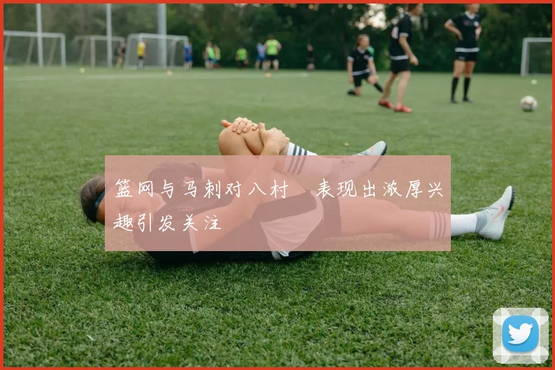 篮网与马刺对八村塁表现出浓厚兴趣引发关注