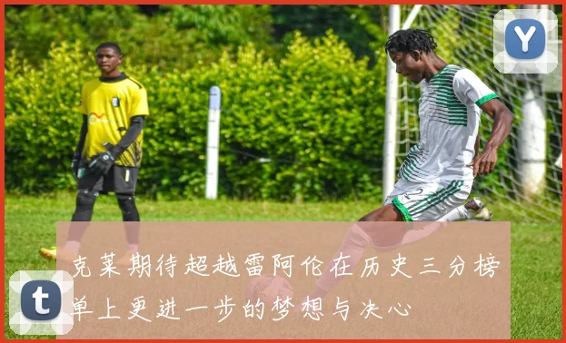 克莱期待超越雷阿伦在历史三分榜单上更进一步的梦想与决心