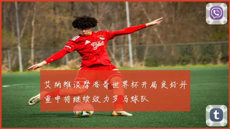 艾纳维谈摩洛哥世界杯开局良好并重申将继续效力罗马球队