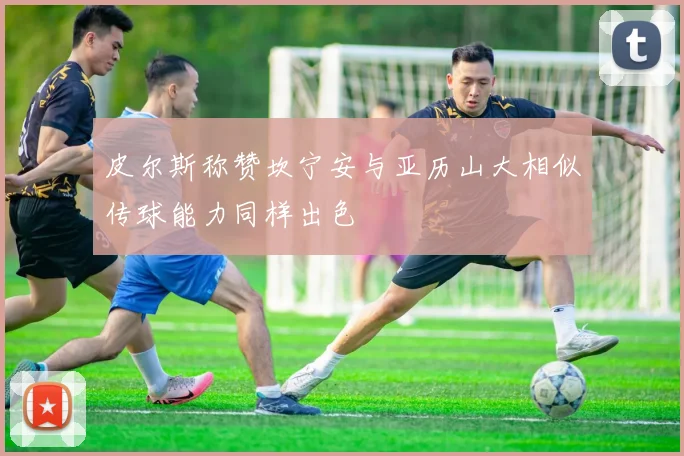 皮尔斯称赞坎宁安与亚历山大相似传球能力同样出色