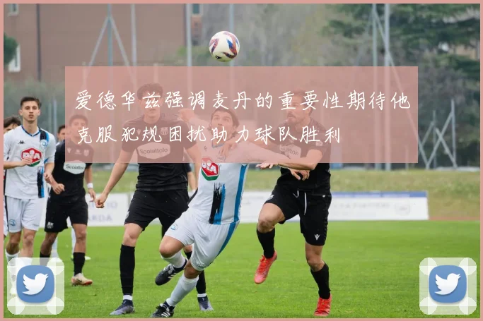 爱德华兹强调麦丹的重要性期待他克服犯规困扰助力球队胜利