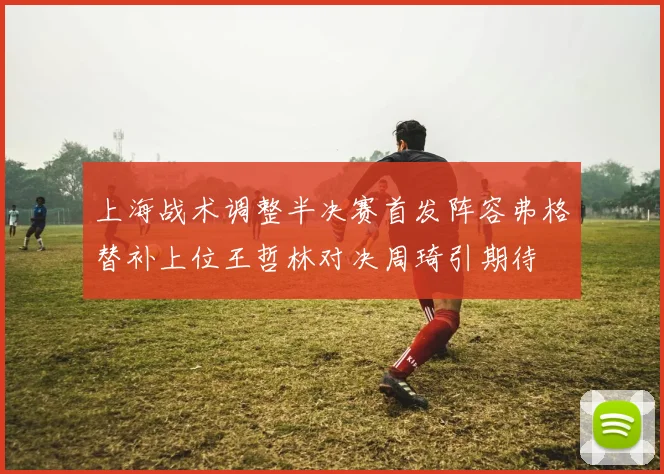 上海战术调整半决赛首发阵容弗格替补上位王哲林对决周琦引期待