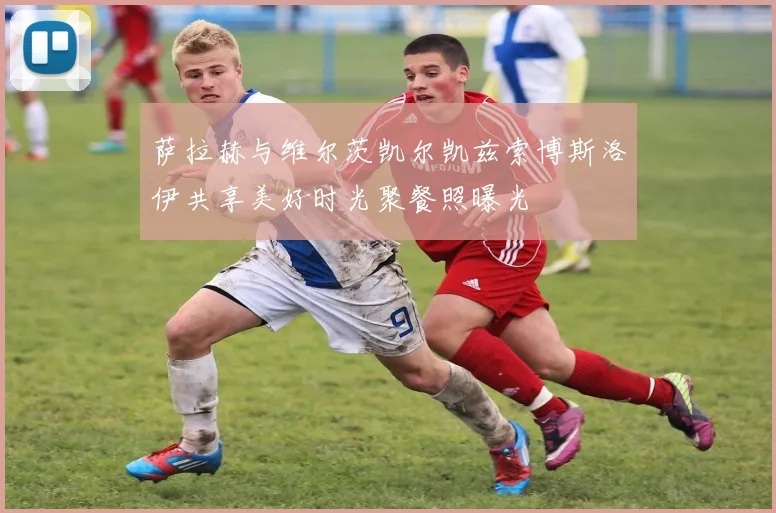 萨拉赫与维尔茨凯尔凯兹索博斯洛伊共享美好时光聚餐照曝光